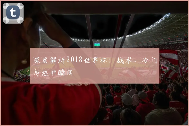 深度解析2018世界杯：战术、冷门与经典瞬间